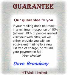 Guaranteed. Our guarantee to you. If your mailing does not result in a minimum response at 10% (at least 10% of people mailed visit your website), we will either provide you with an equivalent mailing to the new list free of charge, or refund your payment in full. Your choice! Dave Broadway. HTMail Limited.